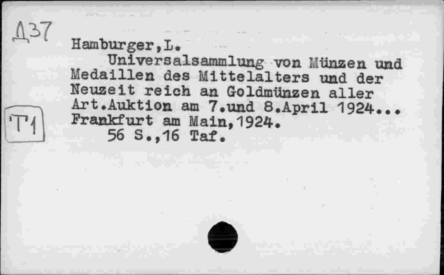 ﻿ЛЛ7
к. —
Hamburger,!.
Univers alsammlung von Münz en und Medaillen des Mittelalters und der Neuzeit reich an Goldmünzen aller Art.Auktion am 7.und 8.April 1924... Frankfurt am Main,1924.
56 S.,16 Taf.